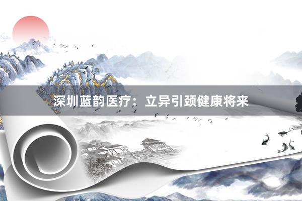 深圳蓝韵医疗：立异引颈健康将来
